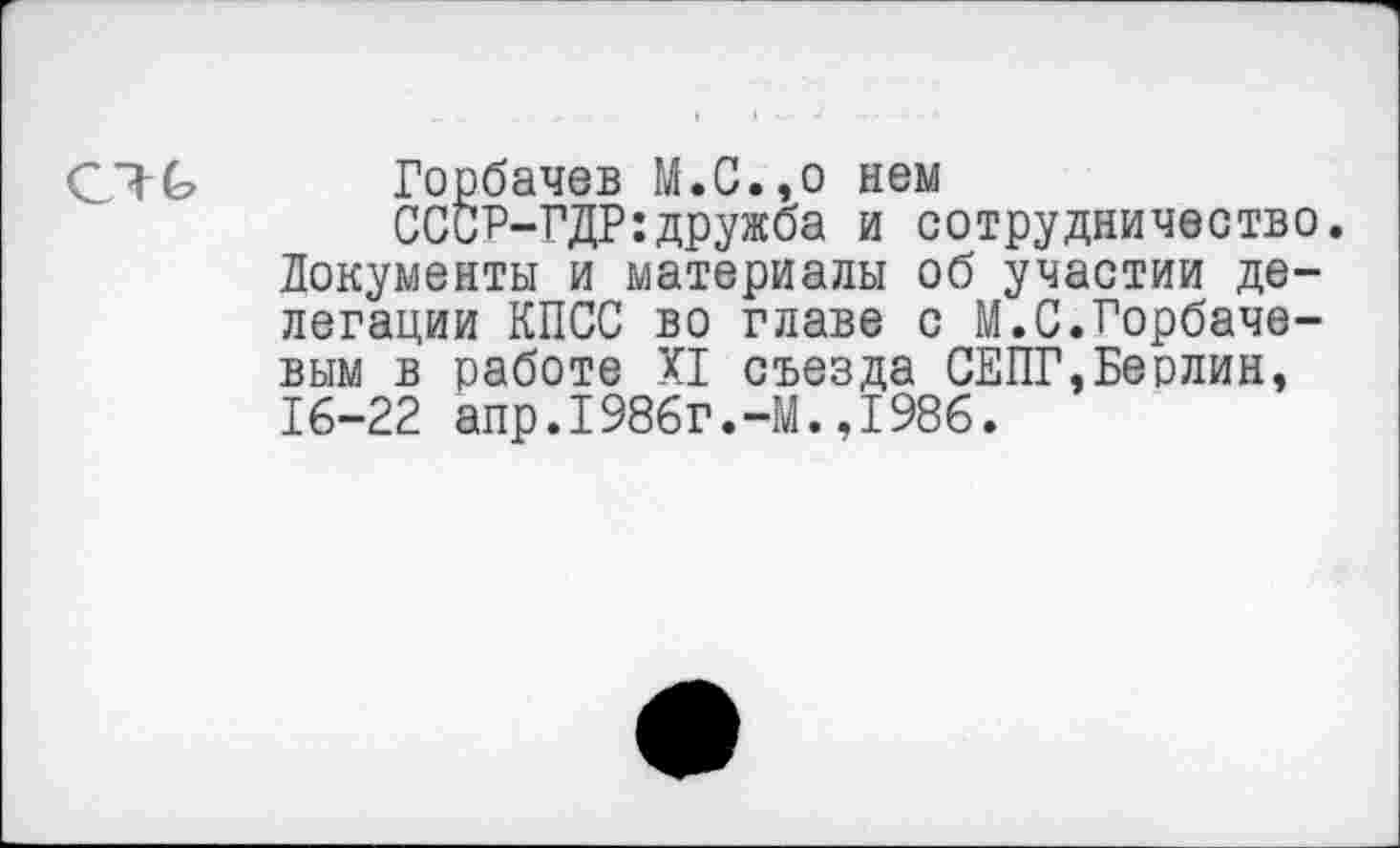 ﻿Горбачев М.С.,о нем
СССР-ГДР:дружба и сотрудничество. Документы и материалы об участии делегации КПСС во главе с М.С.Горбачевым в работе XI съезда СЕПГ,Берлин, 16-22 апр.1986г.-М.,1986.